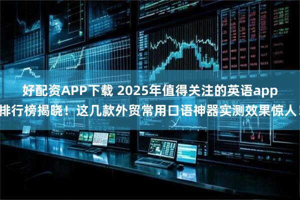 好配资APP下载 2025年值得关注的英语app排行榜揭晓！这几款外贸常用口语神器实测效果惊人！