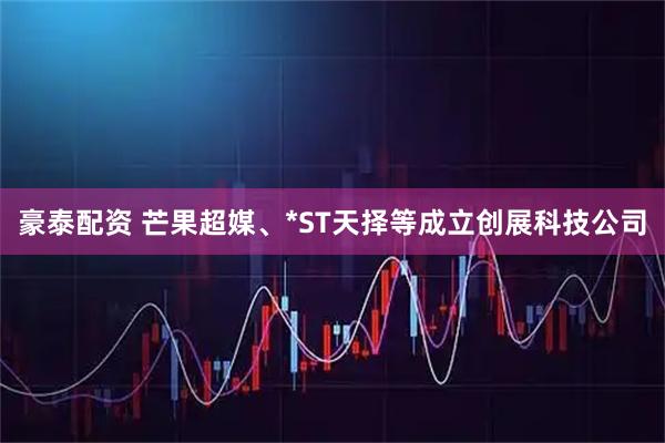 豪泰配资 芒果超媒、*ST天择等成立创展科技公司