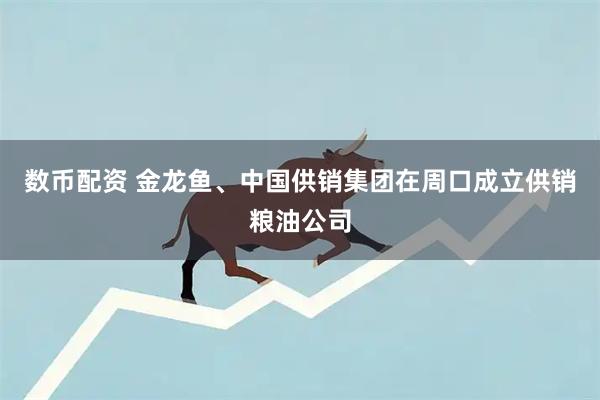 数币配资 金龙鱼、中国供销集团在周口成立供销粮油公司