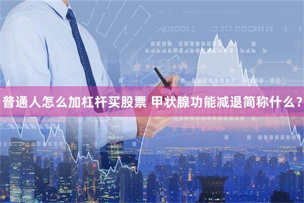 普通人怎么加杠杆买股票 甲状腺功能减退简称什么？