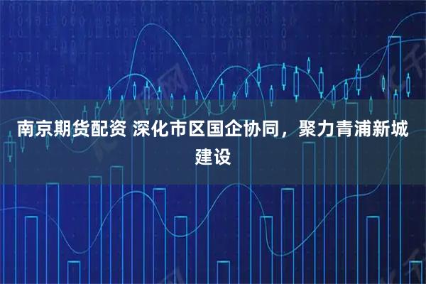南京期货配资 深化市区国企协同，聚力青浦新城建设