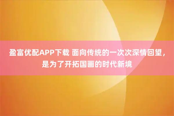 盈富优配APP下载 面向传统的一次次深情回望，是为了开拓国画的时代新境