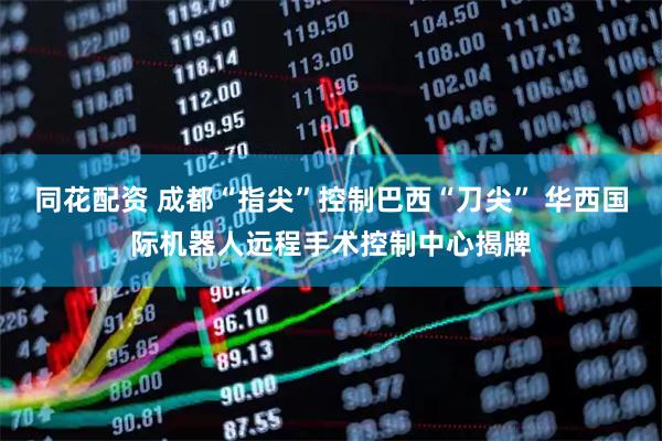 同花配资 成都“指尖”控制巴西“刀尖” 华西国际机器人远程手术控制中心揭牌