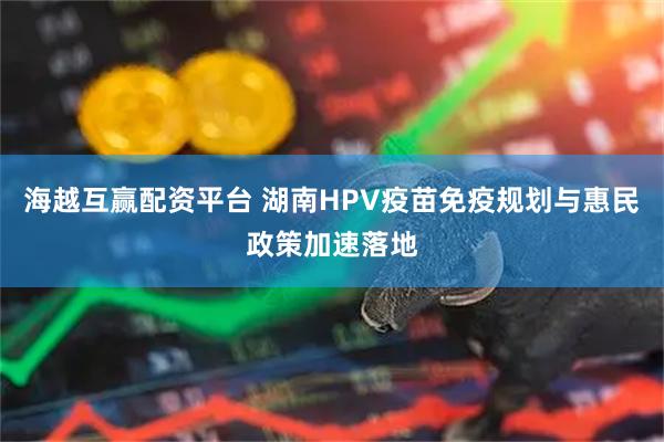 海越互赢配资平台 湖南HPV疫苗免疫规划与惠民政策加速落地