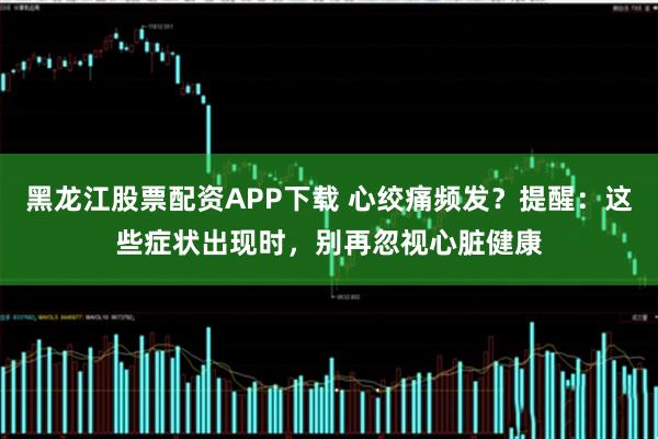 黑龙江股票配资APP下载 心绞痛频发？提醒：这些症状出现时，别再忽视心脏健康