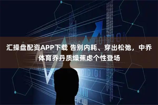 汇操盘配资APP下载 告别内耗、穿出松弛，中乔体育乔丹质燥蕉虑个性登场
