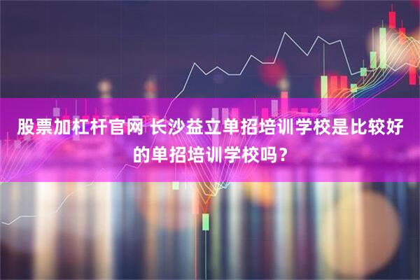 股票加杠杆官网 长沙益立单招培训学校是比较好的单招培训学校吗？