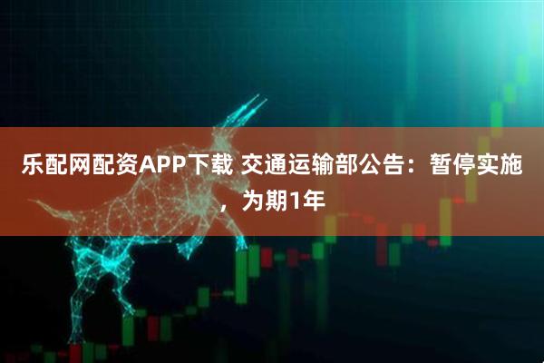乐配网配资APP下载 交通运输部公告：暂停实施，为期1年