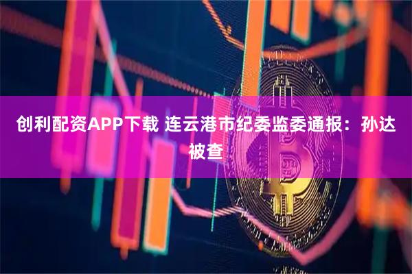 创利配资APP下载 连云港市纪委监委通报：孙达被查