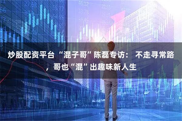 炒股配资平台 “混子哥”陈磊专访： 不走寻常路，哥也“混”出趣味新人生