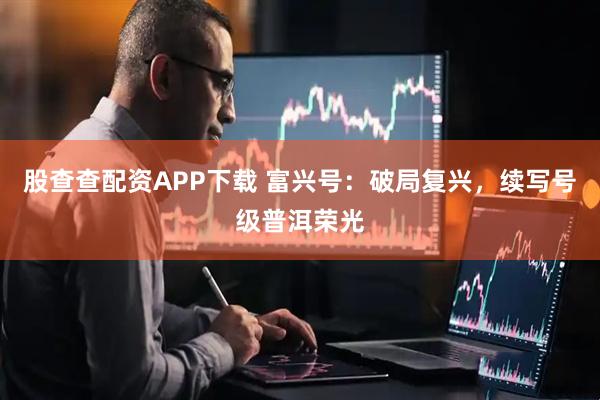股查查配资APP下载 富兴号：破局复兴，续写号级普洱荣光