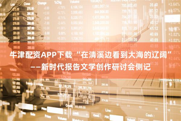 牛津配资APP下载 “在清溪边看到大海的辽阔”——新时代报告文学创作研讨会侧记