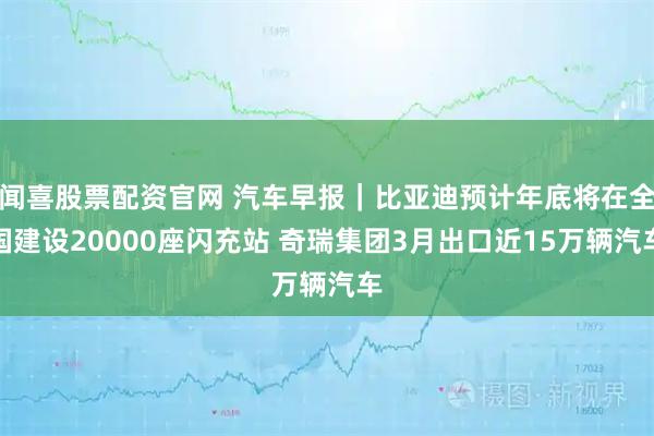 闻喜股票配资官网 汽车早报｜比亚迪预计年底将在全国建设20000座闪充站 奇瑞集团3月出口近15万辆汽车