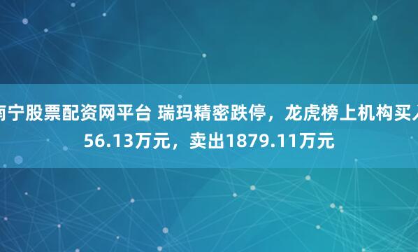 南宁股票配资网平台 瑞玛精密跌停，龙虎榜上机构买入56.13万元，卖出1879.11万元