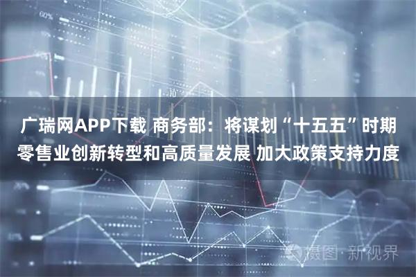 广瑞网APP下载 商务部：将谋划“十五五”时期零售业创新转型和高质量发展 加大政策支持力度