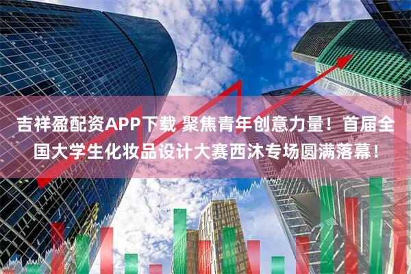 吉祥盈配资APP下载 聚焦青年创意力量！首届全国大学生化妆品设计大赛西沐专场圆满落幕！
