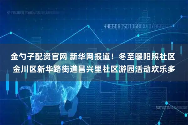金勺子配资官网 新华网报道！冬至暖阳照社区 金川区新华路街道昌兴里社区游园活动欢乐多