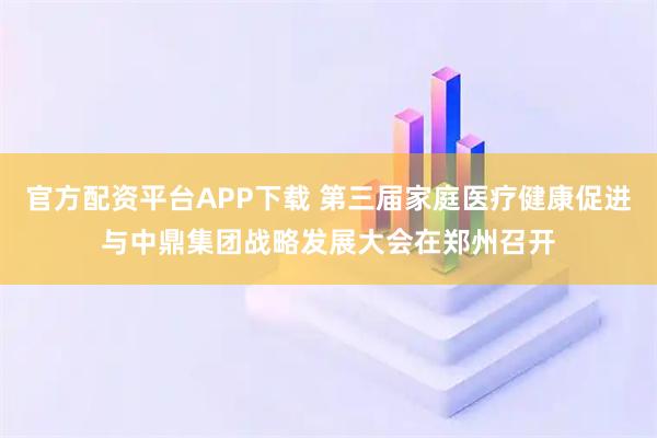官方配资平台APP下载 第三届家庭医疗健康促进与中鼎集团战略发展大会在郑州召开