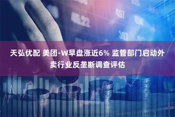 天弘优配 美团-W早盘涨近6% 监管部门启动外卖行业反垄断调查评估
