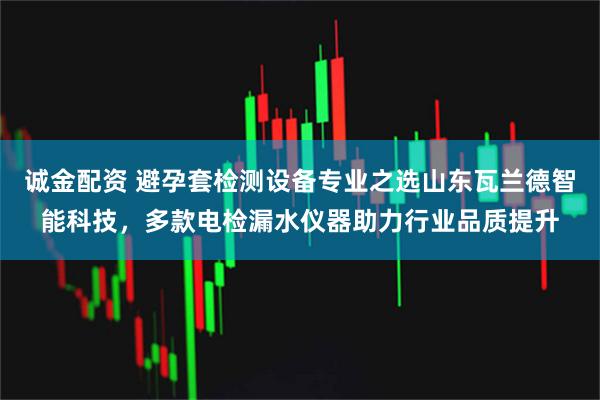 诚金配资 避孕套检测设备专业之选山东瓦兰德智能科技，多款电检漏水仪器助力行业品质提升