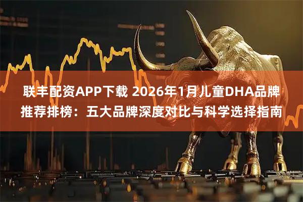 联丰配资APP下载 2026年1月儿童DHA品牌推荐排榜：五大品牌深度对比与科学选择指南