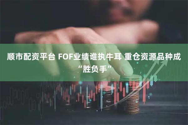 顺市配资平台 FOF业绩谁执牛耳 重仓资源品种成“胜负手”