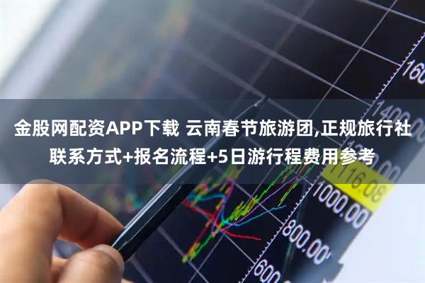 金股网配资APP下载 云南春节旅游团,正规旅行社联系方式+报名流程+5日游行程费用参考