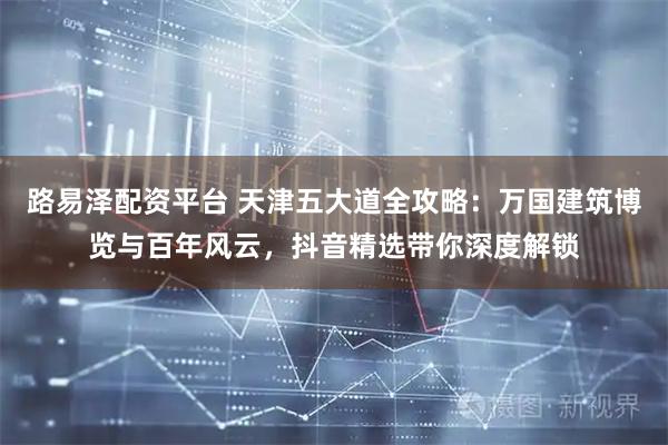 路易泽配资平台 天津五大道全攻略：万国建筑博览与百年风云，抖音精选带你深度解锁