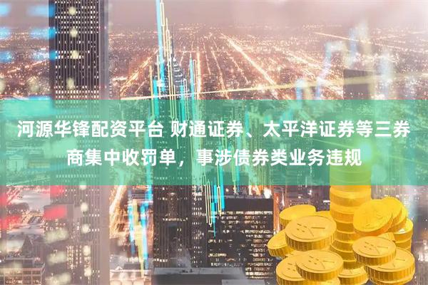 河源华锋配资平台 财通证券、太平洋证券等三券商集中收罚单，事涉债券类业务违规