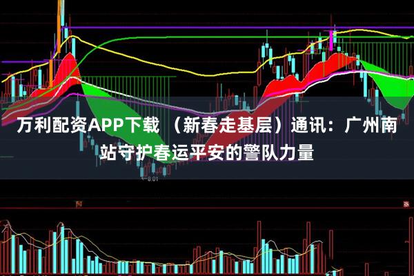 万利配资APP下载 （新春走基层）通讯：广州南站守护春运平安的警队力量