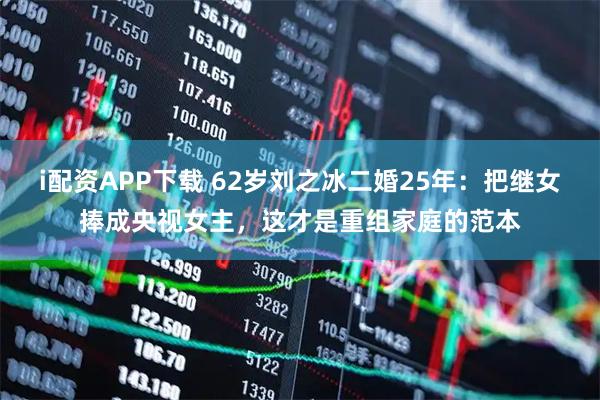 i配资APP下载 62岁刘之冰二婚25年：把继女捧成央视女主，这才是重组家庭的范本
