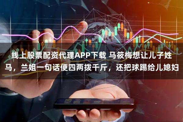 线上股票配资代理APP下载 马筱梅想让儿子姓马，兰姐一句话便四两拨千斤，还把球踢给儿媳妇