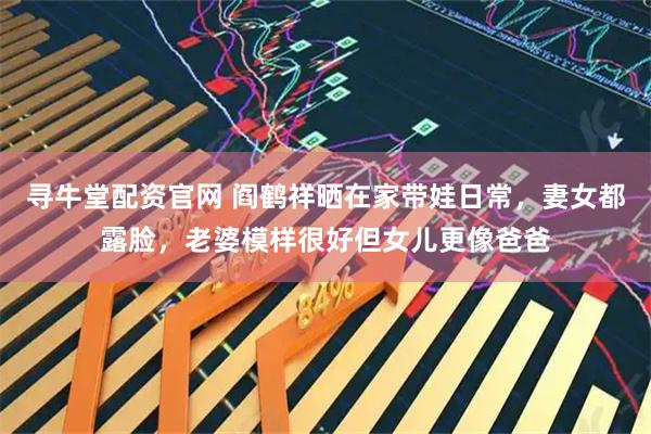 寻牛堂配资官网 阎鹤祥晒在家带娃日常，妻女都露脸，老婆模样很好但女儿更像爸爸