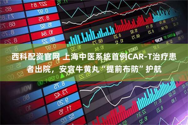 西科配资官网 上海中医系统首例CAR-T治疗患者出院，安宫牛黄丸“提前布防”护航