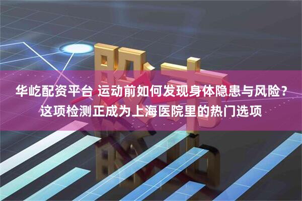 华屹配资平台 运动前如何发现身体隐患与风险？这项检测正成为上海医院里的热门选项