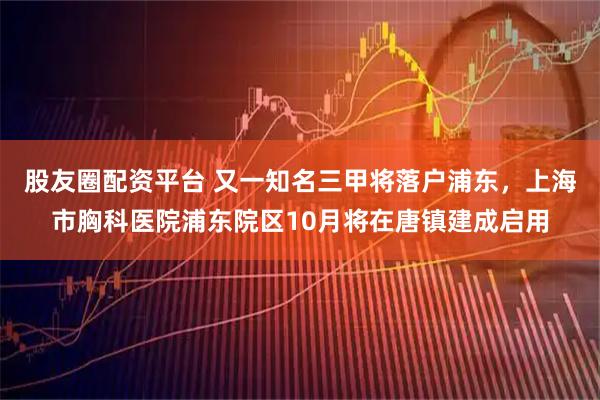 股友圈配资平台 又一知名三甲将落户浦东，上海市胸科医院浦东院区10月将在唐镇建成启用
