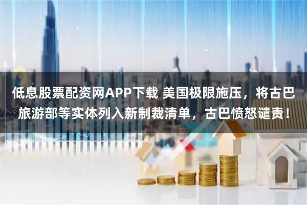 低息股票配资网APP下载 美国极限施压，将古巴旅游部等实体列入新制裁清单，古巴愤怒谴责！