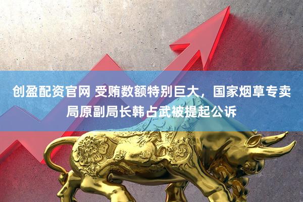 创盈配资官网 受贿数额特别巨大，国家烟草专卖局原副局长韩占武被提起公诉