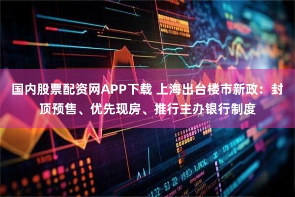 国内股票配资网APP下载 上海出台楼市新政：封顶预售、优先现房、推行主办银行制度