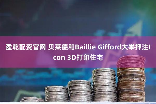 盈乾配资官网 贝莱德和Baillie Gifford大举押注Icon 3D打印住宅